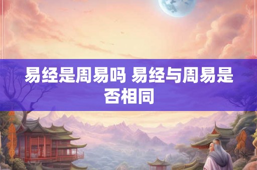易经是周易吗 易经与周易是否相同 易经是周易吗 易经与周易是否相同