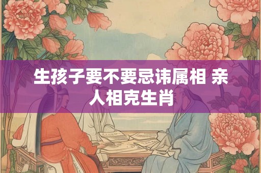 生孩子要不要忌讳属相 亲人相克生肖