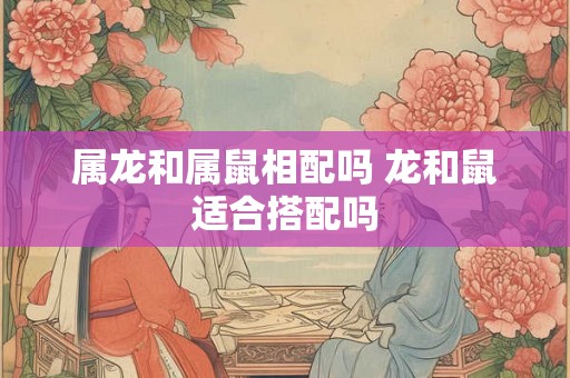 属龙和属鼠相配吗 龙和鼠适合搭配吗 属龙和属鼠相配吗 龙和鼠适合搭配吗