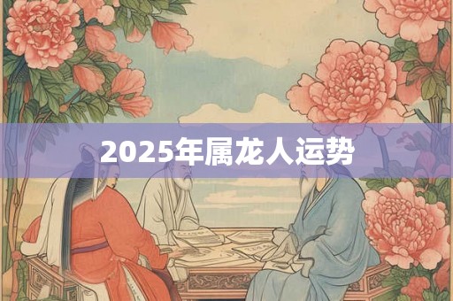 2025年属龙人运势 2025年属龙人运势
