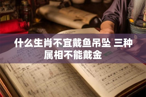 什么生肖不宜戴鱼吊坠 三种属相不能戴金 什么生肖不宜戴鱼吊坠 三种属相不能戴金