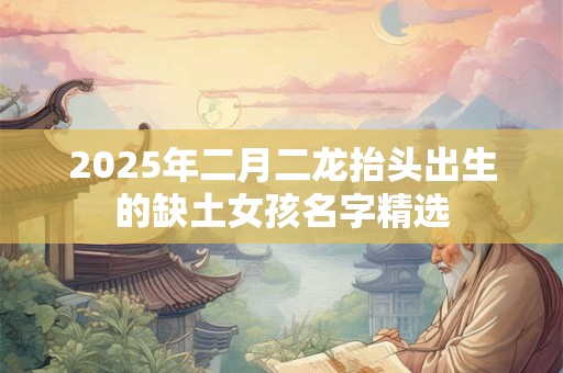 2025年二月二龙抬头出生的缺土女孩名字精选 2025年二月二龙抬头出生的缺土女孩名字精选