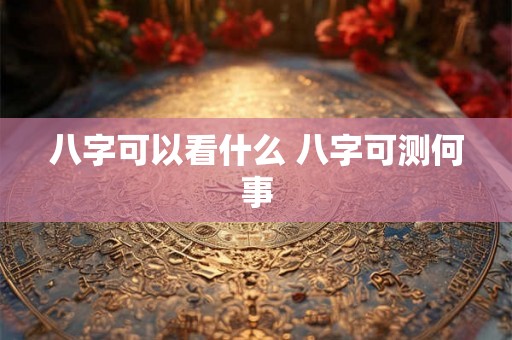 八字可以看什么 八字可测何事 八字可以看什么 八字可测何事