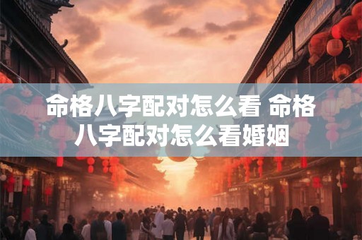 命格八字配对怎么看 命格八字配对怎么看婚姻 命格八字配对怎么看 命格八字配对怎么看婚姻
