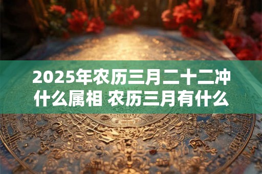 2025年农历三月二十二冲什么属相 农历三月有什么好日子 2025年农历三月二十二冲什么属相 农历三月有什么好日子