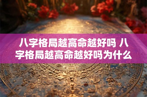 八字格局越高命越好吗 八字格局越高命越好吗为什么 八字格局越高命越好吗 八字格局越高命越好吗为什么
