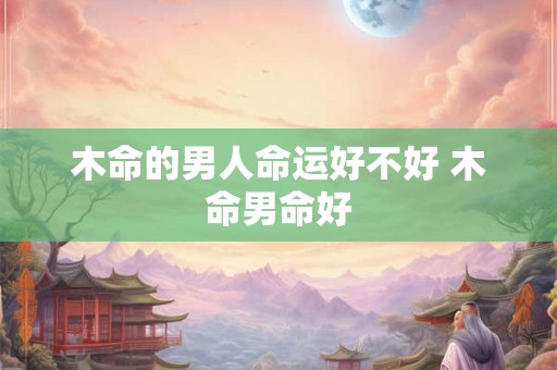 木命的男人命运好不好 木命男命好 木命的男人命运好不好 木命男命好