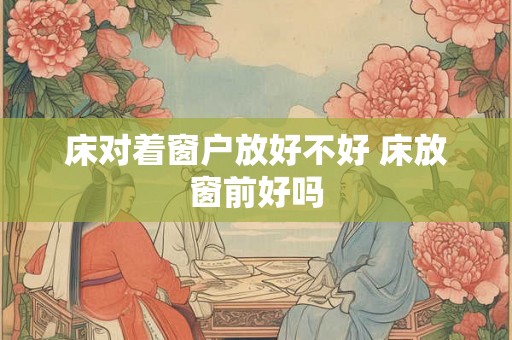 床对着窗户放好不好 床放窗前好吗 床对着窗户放好不好 床放窗前好吗
