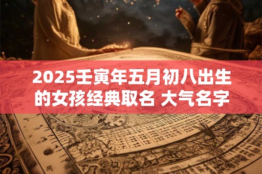 2025壬寅年五月初八出生的女孩经典取名 大气名字 2025壬寅年五月初八出生的女孩经典取名 大气名字