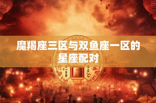魔羯座三区与双鱼座一区的星座配对 魔羯座三区与双鱼座一区的星座配对