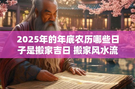 2025年的年底农历哪些日子是搬家吉日 搬家风水流程 2025年的年底农历哪些日子是搬家吉日 搬家风水流程