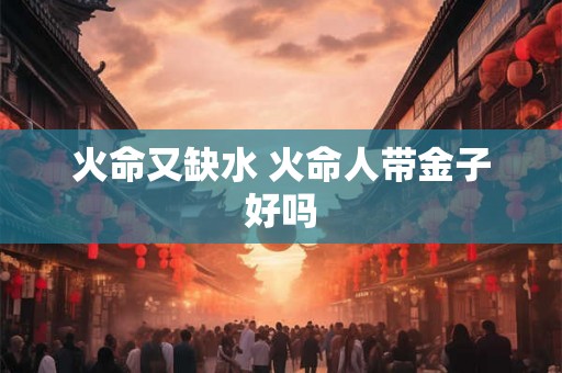 火命又缺水 火命人带金子好吗 火命又缺水 火命人带金子好吗