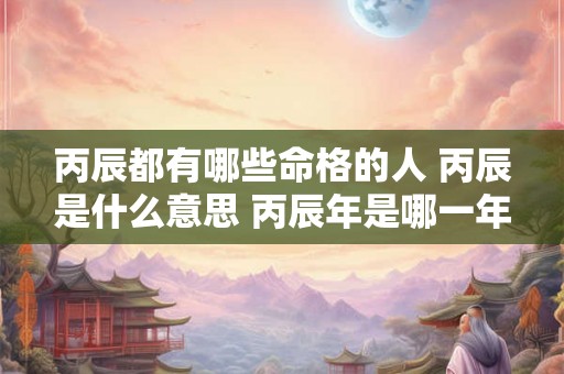 丙辰都有哪些命格的人 丙辰是什么意思 丙辰年是哪一年 丙辰都有哪些命格的人 丙辰是什么意思 丙辰年是哪一年