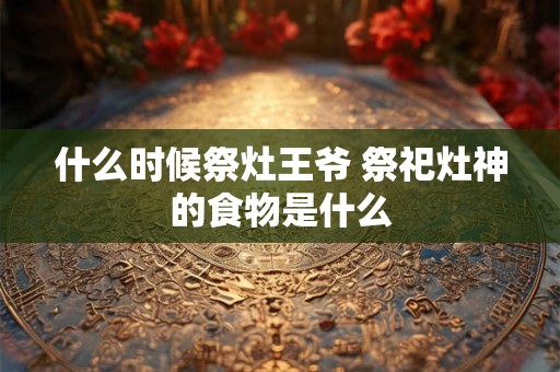 什么时候祭灶王爷 祭祀灶神的食物是什么 什么时候祭灶王爷 祭祀灶神的食物是什么