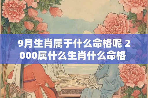 9月生肖属于什么命格呢 2000属什么生肖什么命格 9月生肖属于什么命格呢 2000属什么生肖什么命格