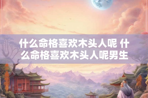 什么命格喜欢木头人呢 什么命格喜欢木头人呢男生 什么命格喜欢木头人呢 什么命格喜欢木头人呢男生