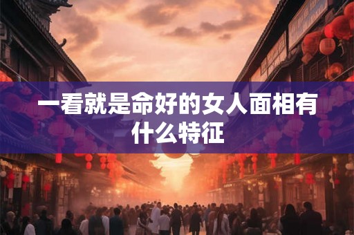 一看就是命好的女人面相有什么特征 一看就是命好的女人面相有什么特征