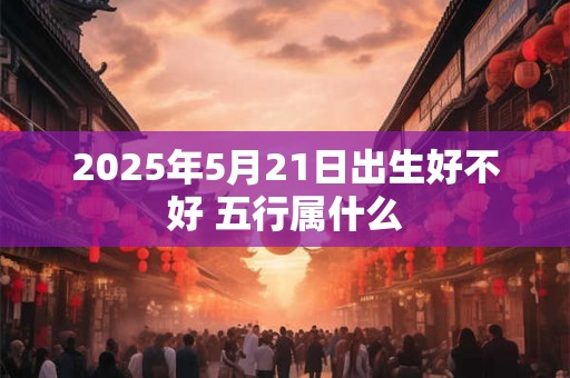 2025年5月21日出生好不好 五行属什么 2025年5月21日出生好不好 五行属什么