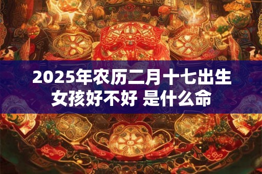 2025年农历二月十七出生女孩好不好 是什么命 2025年农历二月十七出生女孩好不好 是什么命