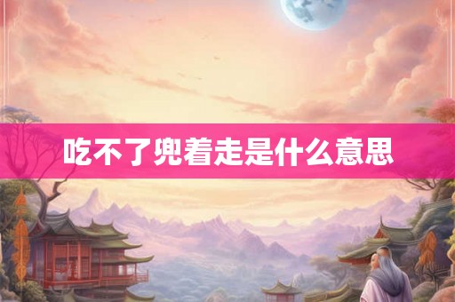 吃不了兜着走是什么意思 吃不了兜着走是什么意思