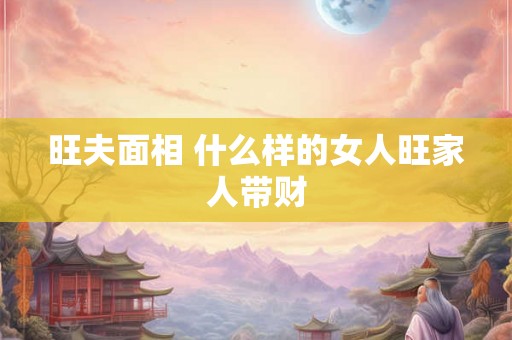 旺夫面相 什么样的女人旺家人带财 旺夫面相 什么样的女人旺家人带财