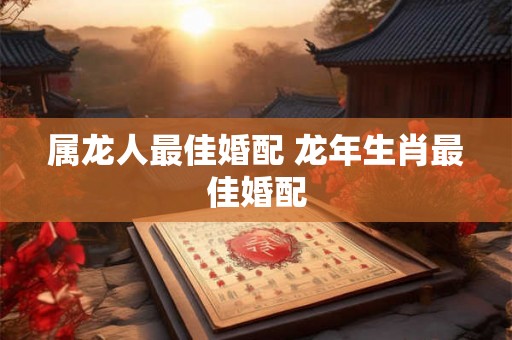 属龙人最佳婚配 龙年生肖最佳婚配 属龙人最佳婚配 龙年生肖最佳婚配