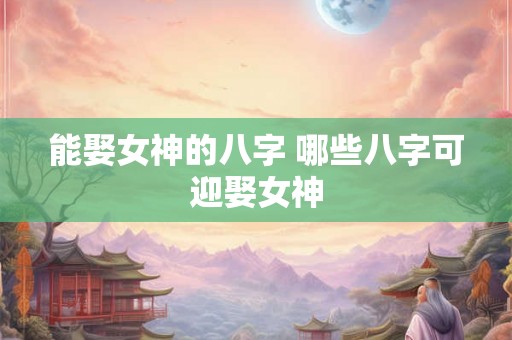 能娶女神的八字 哪些八字可迎娶女神 能娶女神的八字 哪些八字可迎娶女神