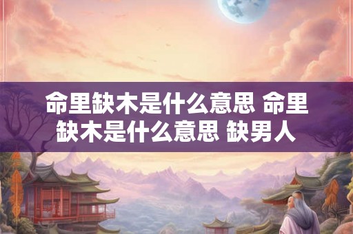 命里缺木是什么意思 命里缺木是什么意思 缺男人 命里缺木是什么意思 命里缺木是什么意思 缺男人
