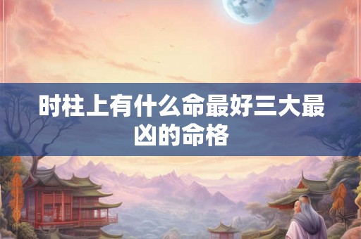 时柱上有什么命最好三大最凶的命格 时柱上有什么命最好三大最凶的命格