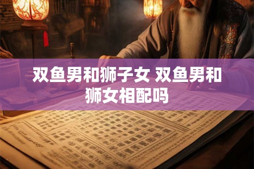 双鱼男和狮子女 双鱼男和狮女相配吗