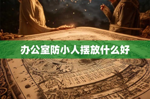办公室防小人摆放什么好 办公室防小人摆放什么好