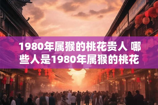 1980年属猴的桃花贵人 哪些人是1980年属猴的桃花贵人 1980年属猴的桃花贵人 哪些人是1980年属猴的桃花贵人