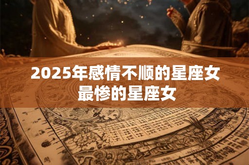 2025年感情不顺的星座女 最惨的星座女 2025年感情不顺的星座女 最惨的星座女