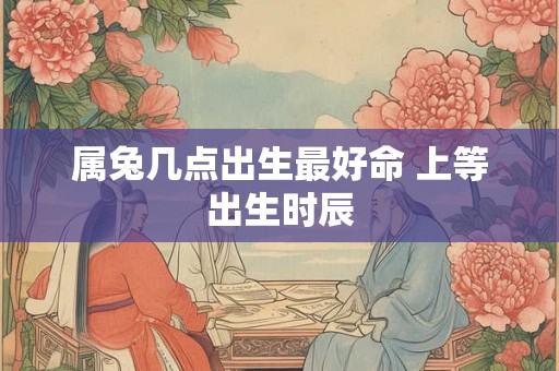 属兔几点出生最好命 上等出生时辰 属兔几点出生最好命 上等出生时辰