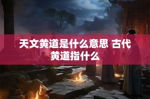 天文黄道是什么意思 古代黄道指什么 天文黄道是什么意思 古代黄道指什么