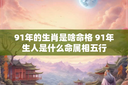 91年的生肖是啥命格 91年生人是什么命属相五行