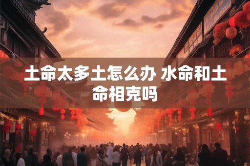 土命太多土怎么办 水命和土命相克吗 土命太多土怎么办 水命和土命相克吗