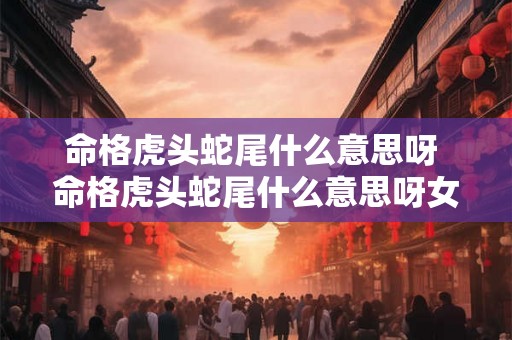 命格虎头蛇尾什么意思呀 命格虎头蛇尾什么意思呀女生 命格虎头蛇尾什么意思呀 命格虎头蛇尾什么意思呀女生