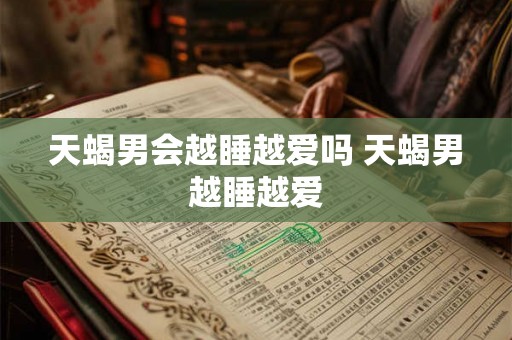 天蝎男会越睡越爱吗 天蝎男越睡越爱 天蝎男会越睡越爱吗 天蝎男越睡越爱