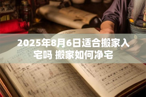 2025年8月6日适合搬家入宅吗 搬家如何净宅 2025年8月6日适合搬家入宅吗 搬家如何净宅