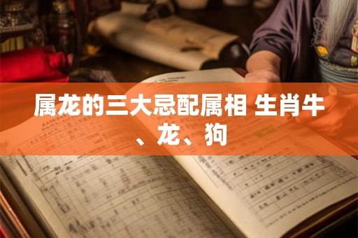 属龙的三大忌配属相 生肖牛、龙、狗 属龙的三大忌配属相 生肖牛、龙、狗