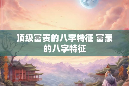 顶级富贵的八字特征 富豪的八字特征 顶级富贵的八字特征 富豪的八字特征