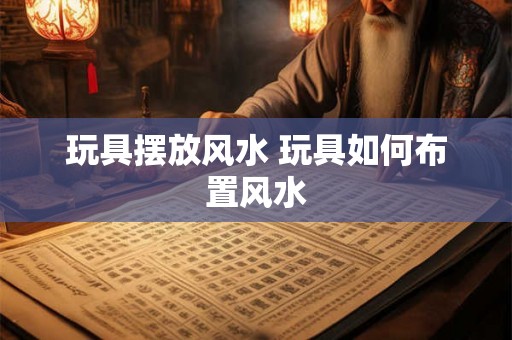 玩具摆放风水 玩具如何布置风水 玩具摆放风水 玩具如何布置风水