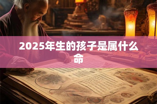 2025年生的孩子是属什么命 2025年生的孩子是属什么命