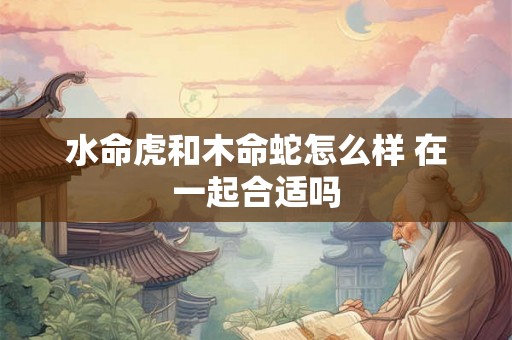 水命虎和木命蛇怎么样 在一起合适吗 水命虎和木命蛇怎么样 在一起合适吗