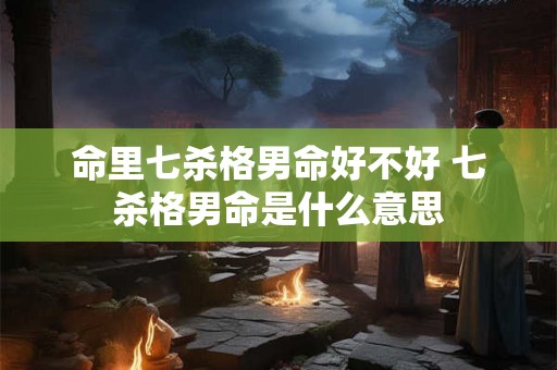命里七杀格男命好不好 七杀格男命是什么意思