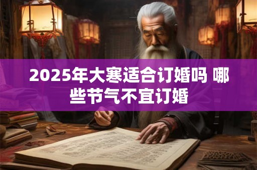 2025年大寒适合订婚吗 哪些节气不宜订婚 2025年大寒适合订婚吗 哪些节气不宜订婚