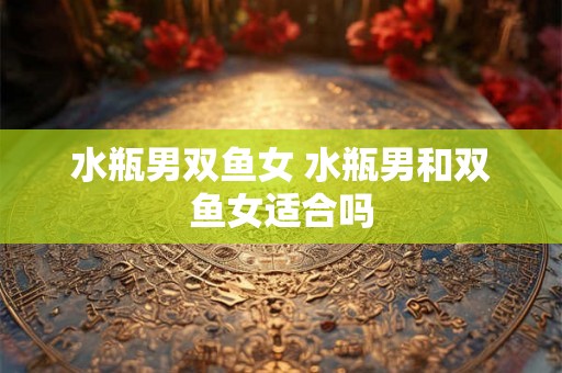 水瓶男双鱼女 水瓶男和双鱼女适合吗 水瓶男双鱼女 水瓶男和双鱼女适合吗