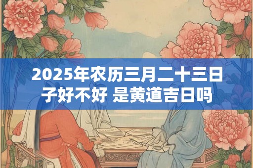 2025年农历三月二十三日子好不好 是黄道吉日吗