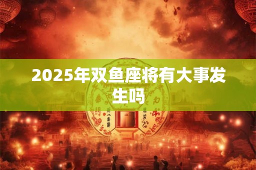 2025年双鱼座将有大事发生吗 2025年双鱼座将有大事发生吗